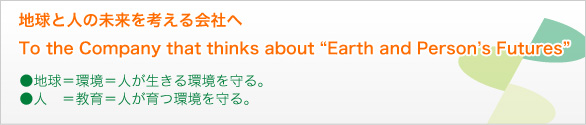 地球と人の未来を考える会社へ//To the Company that thinks about//Earth and Person's Futures//地球＝環境＝人が生きる環境を守る//人＝教育＝人が育つ環境を守る。