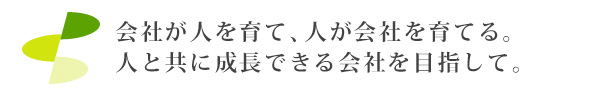 会社が人を育て、人が会社を育てる。人と共に成長できる会社を目指して。